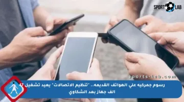 رسوم جمركية على الهواتف القديمة.. “تنظيم الاتصالات” يعيد تشغيل 47 ألف جهاز بعد الشكاوى